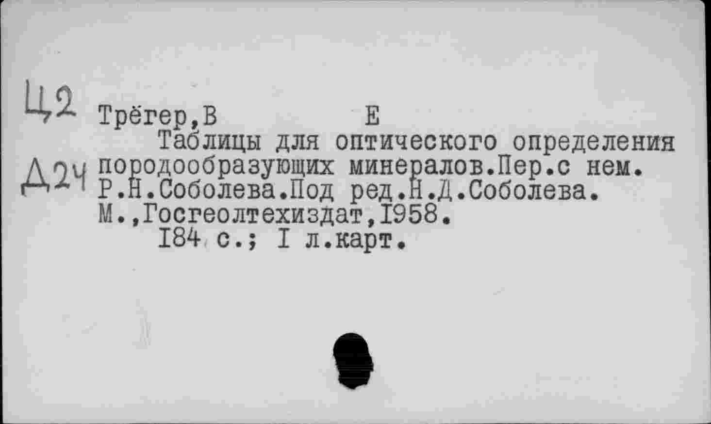 ﻿Д2Ч
Трёгер,В	Е
Таблицы для оптического определения породообразующих минералов.Пер.с нем. P .Н.Соболева.Под ред.Н.Д.Соболева. М.,Госгеолтехиздат,1958.
184 с.; I л.карт.